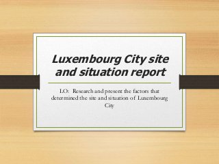 Luxembourg City site
and situation report
LO: Research and present the factors that
determined the site and situation of Luxembourg
City
 