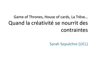 Game of Thrones, House of cards, La Trêve…
Quand la créativité se nourrit des
contraintes
Sarah Sepulchre (UCL)
 