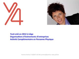  
	
  
	
  
	
  
Yes4	
  créé	
  en	
  2012	
  à	
  Liège	
  
Organisa4ons	
  d’événements	
  d’entreprises	
  
Ac4vité	
  Complémentaire	
  en	
  Personne	
  Physique	
  	
  	
  
	
  	
  
	
  
Yesmina	
  Hantout	
  +32(0)471	
  352	
  961	
  yesmina@yes4.be	
  	
  www.yes4.be	
  	
  
 