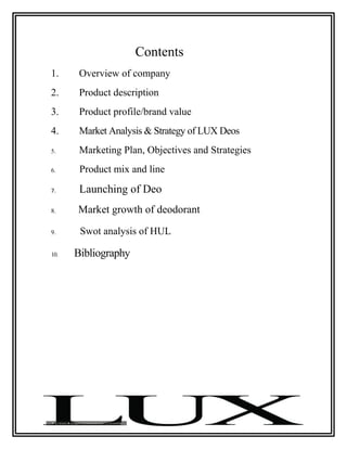 Contents
1.     Overview of company
2.     Product description
3.     Product profile/brand value
4.     Market Analysis & Strategy of LUX Deos
5.     Marketing Plan, Objectives and Strategies
6.     Product mix and line
7.     Launching of Deo
8.    Market growth of deodorant
9.     Swot analysis of HUL

10.   Bibliography
 