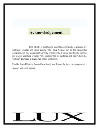 Acknowledgement


                  First of all I would like to take this opportunity to express my
gratitude towards all those people who have helped me in the successful
completion of this assignment, directly or indirectly. I would also like to express
my sincere gratitude towards “Mr. Vikram” for his guidance and help which she
willingly provided at every step of my term paper.

Finally, I would like to thank all my family and friends for their encouragement,
support and good wishes
 