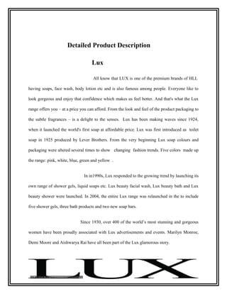 Detailed Product Description

                                   Lux

                                    All know that LUX is one of the premium brands of HLL

having soaps, face wash, body lotion etc and is also famous among people. Everyone like to

look gorgeous and enjoy that confidence which makes us feel better. And that's what the Lux

range offers you – at a price you can afford. From the look and feel of the product packaging to

the subtle fragrances – is a delight to the senses. Lux has been making waves since 1924,

when it launched the world's first soap at affordable price. Lux was first introduced as toilet

soap in 1925 produced by Lever Brothers. From the very beginning Lux soap colours and

packaging were altered several times to show changing fashion trends. Five colors made up

the range: pink, white, blue, green and yellow .


                               In in1990s, Lux responded to the growing trend by launching its

own range of shower gels, liquid soaps etc. Lux beauty facial wash, Lux beauty bath and Lux

beauty shower were launched. In 2004, the entire Lux range was relaunched in the to include

five shower gels, three bath products and two new soap bars.


                             Since 1930, over 400 of the world’s most stunning and gorgeous

women have been proudly associated with Lux advertisements and events. Marilyn Monroe,

Demi Moore and Aishwarya Rai have all been part of the Lux glamorous story.
 