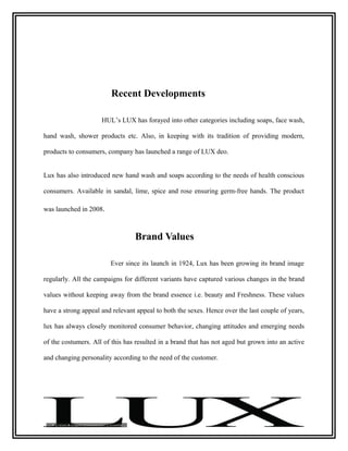 Recent Developments

                     HUL’s LUX has forayed into other categories including soaps, face wash,

hand wash, shower products etc. Also, in keeping with its tradition of providing modern,

products to consumers, company has launched a range of LUX deo.


Lux has also introduced new hand wash and soaps according to the needs of health conscious

consumers. Available in sandal, lime, spice and rose ensuring germ-free hands. The product

was launched in 2008.



                                 Brand Values

                        Ever since its launch in 1924, Lux has been growing its brand image

regularly. All the campaigns for different variants have captured various changes in the brand

values without keeping away from the brand essence i.e. beauty and Freshness. These values

have a strong appeal and relevant appeal to both the sexes. Hence over the last couple of years,

lux has always closely monitored consumer behavior, changing attitudes and emerging needs

of the costumers. All of this has resulted in a brand that has not aged but grown into an active

and changing personality according to the need of the customer.
 