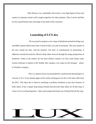 After 85years, Lux, remarkably still evokes a very high degree of trust and

respect in customers mind is still a tough competitor for other products. Thus it can be said that

lux has a good brand value and image in the mind of the customers.




                            Launching of LUX deo

                           We are proud to propose a new range of deodorant protection brings you

incredible natural effectiveness that is kind to both, you and environment. This year launch of

the new variant lux Deo, with the baseline ‘Aur Kya’ to communicate its positioning. It

addresses towards the need for effective body odour removal through the unique proposition of

deodorant. Today in the market, lux has three distinct variants, Lux face wash, beauty soap,

creams continues to operate in the 'healthy skin' category. Lux soaps are the strongest    player

in 'freshness' category.


                       This is a natural extract recommended by a professional dermatologist in

Arizona, U.S.A. It was already approved for safety and hygene.Lux Deo is the latest offer from

the HUL. This latest deo is based at satisfying a problem, hesitation to get close because of

body odour. It has a unique long lasting formula that prevents body odour for all day long. It

comes in two exciting fragrances: Spice and cologne that keeps user feeling fresh all day long.
 