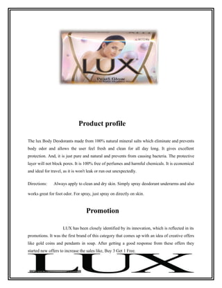 Product profile

The lux Body Deodorants made from 100% natural mineral salts which eliminate and prevents
body odor and allows the user feel fresh and clean for all day long. It gives excellent
protection. And, it is just pure and natural and prevents from causing bacteria. The protective
layer will not block pores. It is 100% free of perfumes and harmful chemicals. It is economical
and ideal for travel, as it is won't leak or run out unexpectedly.

Directions:    Always apply to clean and dry skin. Simply spray deodorant underarms and also

works great for foot odor. For spray, just spray on directly on skin.



                                   Promotion

                     LUX has been closely identified by its innovation, which is reflected in its
promotions. It was the first brand of this category that comes up with an idea of creative offers
like gold coins and pendants in soap. After getting a good response from these offers they
started new offers to increase the sales like, Buy 3 Get 1 Free.
 
