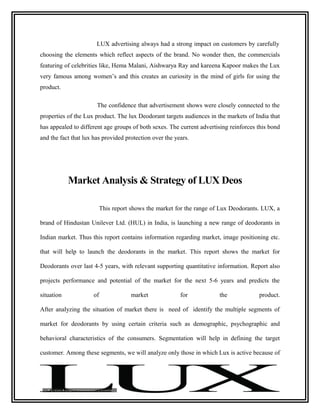 LUX advertising always had a strong impact on customers by carefully
choosing the elements which reflect aspects of the brand. No wonder then, the commercials
featuring of celebrities like, Hema Malani, Aishwarya Ray and kareena Kapoor makes the Lux
very famous among women’s and this creates an curiosity in the mind of girls for using the
product.

                       The confidence that advertisement shows were closely connected to the
properties of the Lux product. The lux Deodorant targets audiences in the markets of India that
has appealed to different age groups of both sexes. The current advertising reinforces this bond
and the fact that lux has provided protection over the years.




            Market Analysis & Strategy of LUX Deos

                          This report shows the market for the range of Lux Deodorants. LUX, a

brand of Hindustan Unilever Ltd. (HUL) in India, is launching a new range of deodorants in

Indian market. Thus this report contains information regarding market, image positioning etc.

that will help to launch the deodorants in the market. This report shows the market for

Deodorants over last 4-5 years, with relevant supporting quantitative information. Report also

projects performance and potential of the market for the next 5-6 years and predicts the

situation            of              market              for           the             product.

After analyzing the situation of market there is need of identify the multiple segments of

market for deodorants by using certain criteria such as demographic, psychographic and

behavioral characteristics of the consumers. Segmentation will help in defining the target

customer. Among these segments, we will analyze only those in which Lux is active because of
 