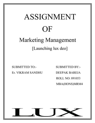 ASSIGNMENT
                 OF
    Marketing Management
           [Launching lux deo]



SUBMITTED TO:-         SUBMITTED BY:-
Er. VIKRAM SANDHU      DEEPAK BAREJA
                       ROLL NO: 891053
                       MBA(HONS)MRM4
 