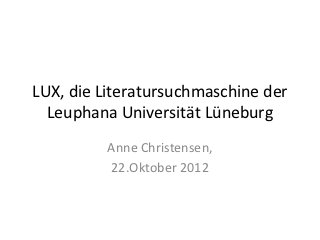 LUX, die Literatursuchmaschine der
  Leuphana Universität Lüneburg
          Anne Christensen,
          22.Oktober 2012
 