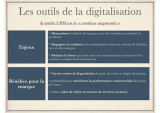 Les outils de la digitalisation 
2) aide à la décision d’achat Web-In-Sore 
Cabine d’essayage virtuelle 
> essayer les produits non disponibles en 
boutique 
> les commander en ligne 
Un double virtuel encore plus précis peut également être créé 
en point de vente grâce aux nouvelles solutions de scanning 
corporel 3D comme Styku (basé sur la technologie Kinect 
de Microsoft). 
Ces scanners très peu encombrants prennent plus de 200 
mesures en quelques secondes. Une fois le double virtuel 
créé en magasin, il est accessible en ligne permet au client 
d’acheter en toute confiance des vêtements à la bonne taille. 
 