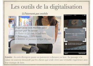 Les outils de la digitalisation 
3) Partage social 
Quels outils ? 
! 
> tablettes connectées disposées 
en rayon produits 
! 
> miroir, cabines d’essayage 
connectée pour réalité augmentée 
! 
> cintres produits connectés 
Pour quoi faire ? 
! 
> voir les avis consommateurs 
> partage social type like : donner 
ou voir les likes sur le produit 
> partage de son expérience 
shopping avec ses communautés 
pour fun 
> partage avec ses référents pour 
aide à la décision d’achat 
 