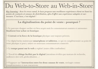 La digitalisation du point de vente : pourquoi ? 
Contexte : Avec le cross canal, le luxe propose une meilleure expérience client en liant les points de contacts et 
canaux de distribution. Il offre une expérience augmentée, adaptée et sur-mesure. C’est luxe, c’est digital ! 
Le parcours shopper on-line est bien acquis mais les consommateurs, matures et autonomes, 
finalisent leur achat en boutique. 
! 
L’attrait et la force de la boutique physique sont toujours présents. 
! 
Le digital embarque maintenant smartphone & tablettes. Des devices complémentaires au 
point de vente physique qui peuvent y attirer ces nouveaux consommateurs connectés. 
! 
Le temps passé sur le web a explosé (toutes cibles confondues) 
! 
Le travail de ciblage est facilité par le digital : intentions révélées par moteurs de recherche, 
audiences sites web, géolocalisation… 
! 
L’accès en magasin au contexte digital des clients permet de maximiser le taux de transformation 
du site web : le vendeur en magasin connaît l’historique d’achat voire même le panier du client 
initié en ligne (e-crm). 
S’appuyer sur l’interaction entre les deux canaux de vente, 
envisagés comme complémentaires et non concurrents 
 