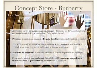 Concept Store - Armani 
Nouveau flagship au 
Design intérieur tout en 
courbe en phase avec son 
image luxe 
Retail design mais 
commerce connecté 
Click & Collect mis en 
oeuvre et opérationnel 
Personnal Shopping 
préparé en ligne + RDV 
d’une heure pour en profiter 
offline en boutique 
 