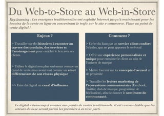 Du Web-to-Store au Web-in-Store 
Contexte : Les enseignes traditionnelles ont exploité Internet jusqu’à maintenant pour les besoins de la vente 
en ligne en concentrant le trafic sur le site e-commerce. Place au point de vente digital ! 
Enjeux ? 
!! 
> Travailler sur des histoires à raconter au 
travers des produits, des services et 
l’aménagement pour enrichir le lien avec ses 
clients. 
!! 
> Utiliser le digital non plus seulement comme un 
canal de vente mais avant tout comme un atout 
différenciant de son réseau physique 
!! 
>> Faire du digital un canal d’influence 
Comment ? 
! 
> Créer du liant par un service client confort 
5 étoiles, que ne peut apporter le web seul 
! 
> Offrir une expérience personnalisée et 
unique pour entraîner le client au sein de 
l’univers de marque 
! 
> Mettre l’accent sur les concepts d’accueil et 
de proximité 
! 
> Travailler les leviers marketing de 
l’écosystème communautaire afin de donner 
le sentiment de communauté. 
Facebook, Twitter, club de marque, programme de 
fidélisation 
Le digital a beaucoup à apporter aux points de ventes traditionnels. Il est vraisemblable que 
les acteurs du luxe seront parmi les premiers à en tirer parti. 
 
