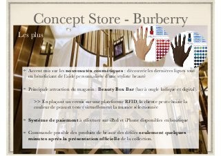 Concept Store - Burberry 
Les plus 
Accent mis sur les nouveautés cosmétiques : découvrir les dernières lignes tout 
en bénéficiant de l’aide personnalisée d’une styliste beauté 
Principale attraction du magasin : Beauty Box Bar (bar à ongle ludique et digital). 
>> En plaçant un vernis sur une plateforme RFID, la cliente peut choisir la 
couleur de peau et tester virtuellement la nuance sélectionnée 
Système de paiement à effectuer sur iPad et iPhone disponibles en boutique 
Commande possible des produits de beauté des défilés seulement quelques 
minutes après la présentation officielle de la collection. 
 