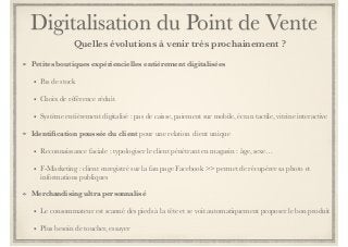 Digitalisation du Point de Vente 
Quelles évolutions à venir très prochainement ? 
Petites boutiques expériencielles entièrement digitalisées 
• Pas de stock 
• Choix de référence réduit 
• Système entièrement digitalisé : pas de caisse, paiement sur mobile, écran tactile, vitrine interactive 
Identification poussée du client pour une relation client unique 
• Reconnaissance faciale : typologiser le client pénétrant en magasin : âge, sexe… 
• F-Marketing : client enregistré sur la fan page Facebook >> permet de récupérer sa photo et 
informations publiques 
Merchandising ultra personnalisé 
• Le consommateur est scanné des pieds à la tête et se voit automatiquement proposer le bon produit 
• Plus besoin de toucher, essayer 
