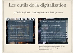 Les outils de la digitalisation 
1) Outils"high tech" pour une meilleure UX 
Ecrans plats 
! 
> en vitrine ou en boutique 
! 
> un peu partout, géants… ils 
améliorent le décor et expriment 
l’univers de marque. 
! 
> diffusent les collections, films de 
branding, défilé de mode, des 
démonstrations… 
Complémentaire au vêtement connecté : insérer une puce RFID sur les vêtements 
permet de personnaliser le parcours de chaque client et par exemple d’afficher sur un écran 
des informations complémentaires sur un produit lorsqu’un client intéressé s’arrête devant. 
 