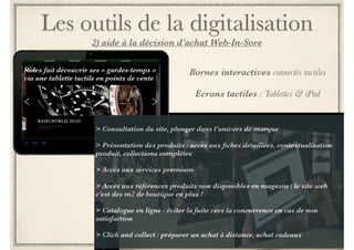 Les outils de la digitalisation 
1) Outils"high tech" pour une meilleure UX 
Vitrine en réalité augmentée 
! 
> permettre de voir les détails 
produits en réalité augmentée par 
écran tactile. 
! 
> scanner des QR codes 
présents dans ces vitrines animées 
pour découvrir des produits en 
détail directement sur le portable 
Ralph Lauren a mis à disposition de ses 
clients une vitrine connectée pour un 
shopping 24h/24, 7j/7 
 