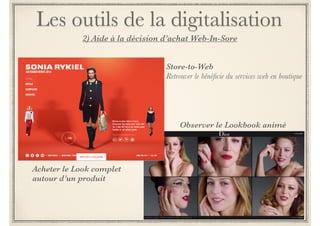 Les outils de la digitalisation 
2) Aide à la décision d’achat Web-In-Sore 
Dans un contexte de cross-canal, le magasin demeure le lieu majeur de 
l’expérience d’achat où l’on vient toucher, essayer, sentir ou goûter. 
! 
Comme disent les Anglo-Saxons, “You cannot take the shop out of 
shopping”. 
! 
Le digital offre de nombreuses potentialités de transformer les points de 
vente en points de service dédiés à faire vivre aux clients une expérience 
riche et forte qui les lie durablement à la marque. 
! 
C’est ce qu’on appelle le « digital in store » ou le « store-to-web » 
 