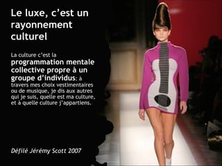 Le luxe, c’est un rayonnement culturel La culture c’est la  programmation mentale collective propre à un groupe d’individus : à travers mes choix vestimentaires ou de musique, je dis aux autres qui je suis, quelle est ma culture, et à quelle culture j’appartiens. Défilé Jérémy Scott 2007 