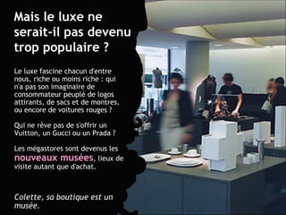 Le luxe fascine chacun d'entre nous, riche ou moins riche : qui n'a pas son imaginaire de consommateur peuplé de logos attirants, de sacs et de montres, ou encore de voitures rouges ?  Qui ne rêve pas de s'offrir un Vuitton, un Gucci ou un Prada ? Les mégastores sont devenus les  nouveaux musées , lieux de visite autant que d'achat.  Colette, sa boutique est un musée.   Mais le luxe ne serait-il pas devenu trop populaire ? 