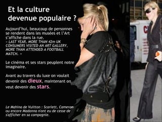 Et la culture devenue populaire ? Aujourd’hui, beaucoup de personnes se rendent dans les musées et l’Art s’affiche dans la rue.  « LAST YEAR, MORE THAN 42m UK CONSUMERS VISITED AN ART GALLERY, MORE THAN ATTENDED A FOOTBALL MATCH . » Le cinéma et ses stars peuplent notre imaginaire. Avant au travers du luxe on voulait devenir des   dieux , maintenant on veut devenir des  stars . Le Mahina de Vuitton : Scarlett, Cameron ou encore Madonna n'ont eu de cesse de s'afficher en sa compagnie. 