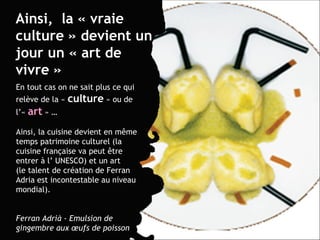 Ainsi,  la « vraie culture » devient un jour un « art de vivre » En tout cas on ne sait plus ce qui relève de la «  culture  » ou de l’«  art   » … Ainsi, la cuisine devient en m ême temps patrimoine culturel ( la cuisine française va peut  être  entrer à l’ UNESCO) et un art  (le talent de création de Ferran Adria est incontestable au niveau mondial). Ferran Adrià - Emulsion de gingembre aux œufs de poisson 