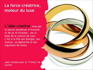 La force créatrice, moteur du luxe L’idée créative , mue par le besoin perpétuel d’inventer et de se ré-inventer,  est la base de la culture du luxe : c’est à la fois son énergie, son moteur, sa légitimité et son argument de vente. Jean Cocteau pour la “Trinity” de Cartier 