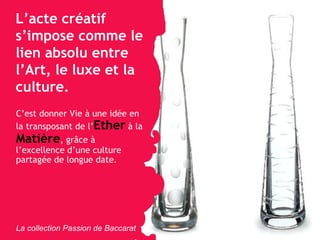 L’acte créatif s’impose comme le lien absolu entre l’Art, le luxe et la culture. C’est donner Vie à une idée en la transposant de l’ Ether  à la  Matière , gr âce à l’excellence d’une culture partagée de longue date. La collection Passion de Baccarat 