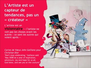 L’Artiste est un capteur de tendances, pas un « créateur » L’artiste est un  visionnaire : « l’artiste ne voit pas les choses avant les autres : ce sont les autres qui voient après » Cartes de Vœux John Galliano pour Christian Dior "Don't stop celebrating," Galliano said "May 2008 be a year of inspiration, adventure, joy and hope for us all.  God bless, and see you at the couture!" 