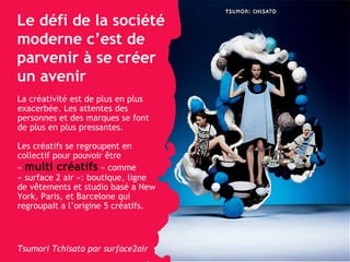 Le défi de la société moderne c’est de parvenir à se créer un avenir La créativité est de plus en plus exacerbée. Les attentes des personnes et des marques se font de plus en plus pressantes. Les créatifs se regroupent en collectif pour pouvoir  être «  multi créatifs  » comme  « surface 2 air »: boutique, ligne de vêtements et studio basé a New York, Paris, et Barcelone qui regroupait a l’origine 5 créatifs. Tsumori Tchisato par surface2air 