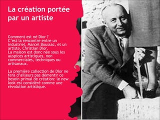 La création portée par un artiste Comment est né Dior ? C’est la rencontre entre un industriel, Marcel Boussac, et un artiste, Christian Dior.  La maison est donc née sous les auspices artistiques, non commerciales, techniques ou  artisanaux. La première collection de Dior ne fera d’ailleurs pas démentir ce besoin primal de création: le new look est considéré comme une révolution artistique. 