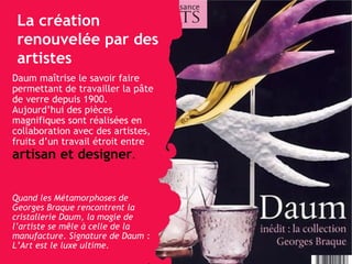 La création renouvelée par des artistes Daum ma îtrise   le savoir faire  permettant de travailler la pâte de verre depuis 1900. Aujourd’hui des pièces magnifiques sont réalisées en collaboration avec des artistes, fruits d’un travail étroit entre  artisan et designer .   Quand les Métamorphoses de Georges Braque rencontrent la cristallerie Daum, la magie de l’artiste se mêle à celle de la manufacture. Signature de Daum : L’Art est le luxe ultime. 