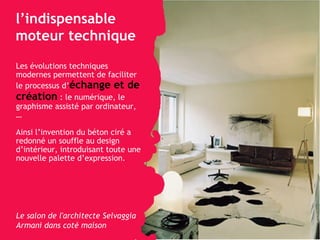 l’indispensable moteur technique  Les évolutions techniques modernes permettent de faciliter le processus   d’ échange et de création   : le numérique, le graphisme assisté par ordinateur, … Ainsi l’invention du béton ciré a redonné un souffle au design d’intérieur, introduisant toute une nouvelle palette d’expression. Le salon de l'architecte Selvaggia Armani dans coté maison 
