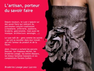 L’artisan, porteur du savoir faire Depuis toujours, le Luxe s’appuie sur des savoir-faire qui relèvent du patrimoine culturel traditionnel (cristallerie, orfèvrerie, joaillerie, broderie, gastronomie, mais aussi de musique, architecture, œnologie, …). Le luxe naît de « gens comme les autres » qui ont su exceller dans leur travail, qui ont l'amour du produit et de la façon.  Ainsi, Chanel a racheté  les parures Desrues, les chapeaux Michel, les broderies Lesage, les bottes Massaro, les bijoux fantaisie Goossens et les compositions florales Guillet. Broderies Lesage pour Lacroix 