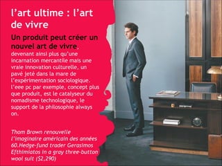 l’art ultime : l’art de vivre Un produit peut créer un nouvel art de vivre ,   devenant ainsi plus qu’une incarnation mercantile mais une vraie innovation culturelle, un pavé jeté dans la mare de l’expérimentation sociologique. l’eee pc par exemple, concept plus que produit, est le catalyseur du nomadisme technologique, le support de la philosophie always on. Thom Brown renouvelle l’imaginaire américain des années 60.Hedge-fund trader Gerasimos Efthimiatos in a gray three-button wool suit ($2,290) 
