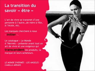 La transition du savoir «  être » L’art de vivre se transmet d’une personne à l’autre…de mère  à fille, à l’école, etc. Les marques cherchent à nous «   initier   ».   Le catalogue « Le Monde d ’Hermès » présente avant tout un art de vivre et une exigence qui  transcendent   les produits, la marque et leurs acheteurs. LE MONDE D'HERMÈS - LOS ANGELES - CAMILLA AKRANS 