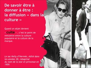 De savoir être à donner à être :  la diffusion « dans la culture » Quand un objet devient «   culte   » , c’est le point de rencontre entre la culture populaire et la culture de la marque.  Le sac Kelly d’Hermès, édité dans les années 30, rebaptisé  du nom de la star et princesse en 1959. 