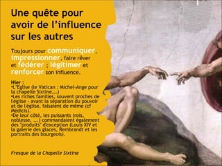 Une qu ête pour avoir  de l’influence sur les autres Toujours pour  communiquer ,  impressionner , faire rêver et  fédérer  ;   légitimer  et  renforcer  son influence.  Hier : L’Eglise (le Vatican : Michel-Ange pour la chapelle Sixtine,…) Les riches familles, souvent proches de l'église - avant la séparation du pouvoir et de l'église, faisaient de même (cf Médicis). De leur côté, les puissants (rois, noblesse, ...) commandaient également des "produits" d'exception (Louis XIV et la galerie des glaces, Rembrandt et les portraits des bourgeois).  Fresque de la Chapelle Sixtine 