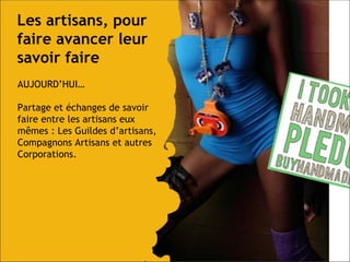 Les artisans, pour faire avancer leur savoir faire AUJOURD’HUI… Partage et échanges de savoir faire entre les artisans eux mêmes : Les Guildes d’artisans, Compagnons Artisans et autres Corporations. 