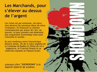 Les Marchands, pour s’élever au dessus de l’argent Les riches (et par extension, les stars) sont devenus les nouveaux dieux de notre civilisation. Ils financent la création contemporaine par amour de l’art, du pouvoir, et pour prendre une dimension pas uniquement économique mais aussi culturelle et sociale.  Ils sont nombreux entre l'excentrique Edward James, fils de la nièce anglaise de la Comtesse de Budley et filleul du roi d´Angleterre, et Francois Pinault et sa collection exposée au Palazzo Grassi. concours d'art "SHOWDOWN" à la Saatchi-Galerie de Londres. 