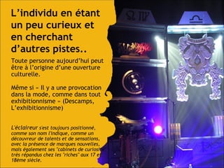 L’individu en étant un peu curieux et en cherchant d’autres pistes.. Toute personne aujourd’hui peut  être à l’origine d’une ouverture culturelle. M ême si  « Il y a une provocation dans la mode, comme dans tout exhibitionnisme » (Descamps, L’exhibitionnisme) L'éclaireur  s'est toujours positionné, comme son nom l'indique, comme un découvreur de talents et de sensations, avec la présence de marques nouvelles, mais également ses "cabinets de curiosité" très répandus chez les "riches" aux 17 et 18ème siècle. 