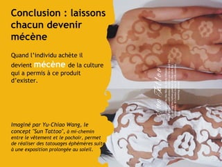 Conclusion : laissons chacun devenir mécène Quand l’individu achète il devient  mécène  de la culture qui a permis à ce produit d’exister. Imaginé par Yu-Chiao Wang, le concept "Sun Tattoo",   à mi-chemin entre le vêtement et le pochoir, permet de réaliser des tatouages éphémères suite à une exposition prolongée au soleil . 