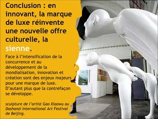 Conclusion : en innovant, la marque de luxe réinvente une nouvelle offre culturelle, la   sienne .  Face à l’intensification de la concurrence et au développement de la mondialisation, innovation et création sont des enjeux majeurs pour une marque de luxe.  D’autant plus que la contrefaçon se développe. sculpture de l’artist Gao Xiaowu au Dashanzi International Art Festival de Beijing. 