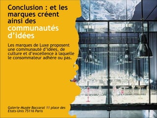Conclusion : et les marques créent ainsi des   communautés d’idées Les marques de Luxe proposent une communauté d’idées, de culture et d’excellence à laquelle le consommateur adhère ou pas. Galerie-Musée Baccarat 11 place des Etats-Unis 75116 Paris  