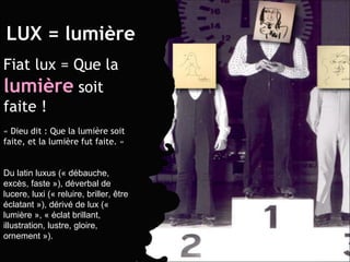 LUX = lumière Fiat lux = Que la  lumière  soit faite ! « Dieu dit : Que la lumière soit faite, et la lumière fut faite. » Du latin luxus (« débauche, excès, faste »), déverbal de lucere, luxi (« reluire, briller, être éclatant »), dérivé de lux (« lumière », « éclat brillant, illustration, lustre, gloire, ornement »). 