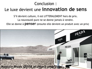 Conclusion : Le luxe devient une  innovation de sens S’il devient culture, il est LITTERALEMENT hors de prix.  La nouveauté pure ne se donne jamais à vendre.  Elle se donne à  penser  (ensuite elle devient un produit avec un prix) Magasin Prada  dans  le désert américain … 