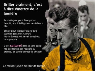Briller vraiment, c’est à dire émettre de la lumière Se distinguer peut  être  par sa beauté, son intelligence, ses talents, etc.  Briller pour indiquer qui je suis (quelles sont mes valeurs intrinsèques), où je vais (quel est mon projet). C’est  culturel  dans le sens ou je me positionne par rapport au  groupe, et que le groupe le décode. Le maillot jaune du tour de france 