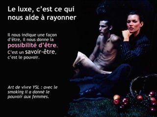 Il nous indique une façon d’ être , il nous donne la  possibilité d’ être . C’est un  savoir- être , c’est le pouvoir. Art de vivre YSL : avec le smoking il a donné le pouvoir aux femmes. Le luxe, c’est ce qui nous aide à rayonner 