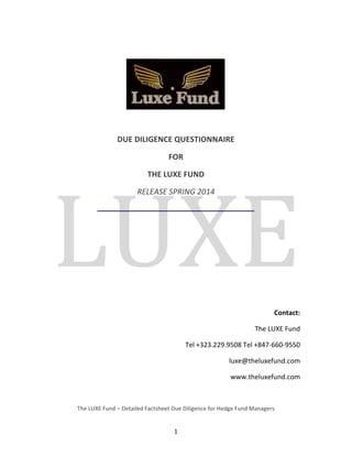 DUE 
DILIGENCE 
QUESTIONNAIRE 
FOR 
THE 
LUXE 
FUND 
RELEASE 
SPRING 
2014 
1 
Contact: 
The 
LUXE 
Fund 
Tel 
+323.229.9508 
Tel 
+847-­‐660-­‐9550 
luxe@theluxefund.com 
www.theluxefund.com 
The 
LUXE 
Fund 
– 
Detailed 
Factsheet 
Due 
Diligence 
for 
Hedge 
Fund 
Managers 
 