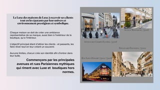 Commençons par les principales
avenues et rues Parisiennes mythiques
qui riment avec Luxe et boutiques hors
normes.
Le Luxe des maisons de Luxe à recevoir ses clients
tout en les épatants par leur univers et
environnement prestigieux et symbolique.


Chaque maison se doit de créer une ambiance
représentative de sa marque, aussi bien à l’extérieur de la
boutique, qu’a l’intérieur.


L’objectif principal étant d’attirer les clients - et passants, les
faire rêver tout en leur créant un souvenir.


Aucune limites, chacun crée son identité a
fi
n d’entrer dans
leur bulle.
Avenue Montaigne, 75008
Avenue des Champs-Elysées, 75008
Boulevard Haussman, 75002
Rue Saint-Honoré 75001/75008
 
